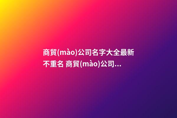 商貿(mào)公司名字大全最新不重名 商貿(mào)公司名字推薦